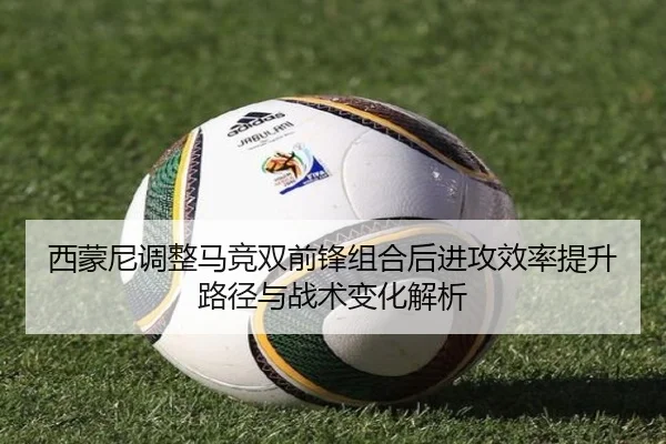 西蒙尼调整马竞双前锋组合后进攻效率提升路径与战术变化解析
