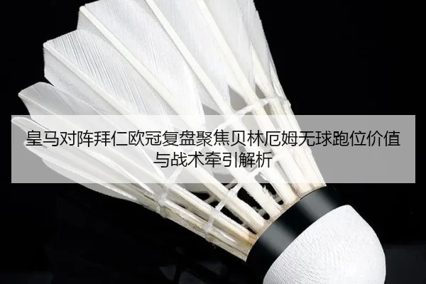 皇马对阵拜仁欧冠复盘聚焦贝林厄姆无球跑位价值与战术牵引解析