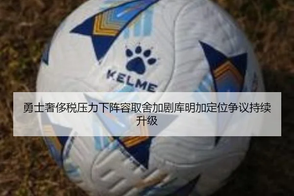 勇士奢侈税压力下阵容取舍加剧库明加定位争议持续升级