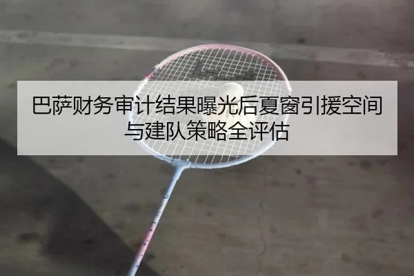 巴萨财务审计结果曝光后夏窗引援空间与建队策略全评估