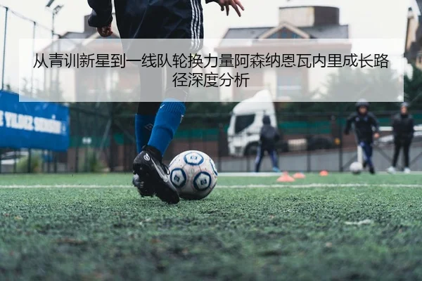 从青训新星到一线队轮换力量阿森纳恩瓦内里成长路径深度分析