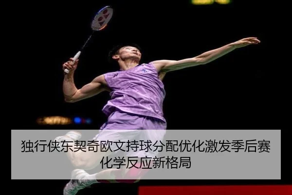 独行侠东契奇欧文持球分配优化激发季后赛化学反应新格局