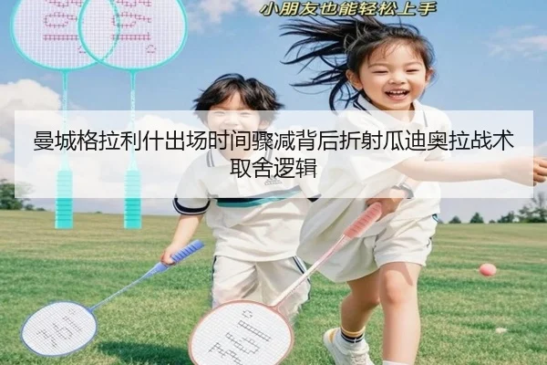 曼城格拉利什出场时间骤减背后折射瓜迪奥拉战术取舍逻辑