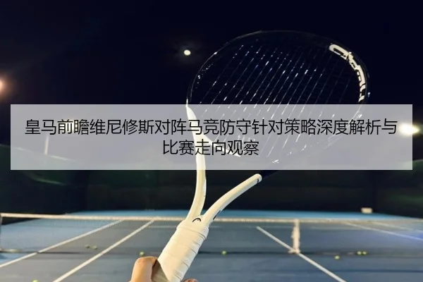 皇马前瞻维尼修斯对阵马竞防守针对策略深度解析与比赛走向观察