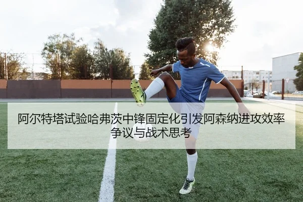 阿尔特塔试验哈弗茨中锋固定化引发阿森纳进攻效率争议与战术思考