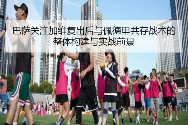 巴萨关注加维复出后与佩德里共存战术的整体构建与实战前景