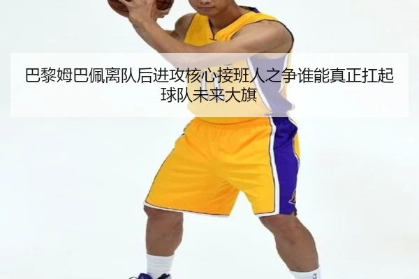 巴黎姆巴佩离队后进攻核心接班人之争谁能真正扛起球队未来大旗