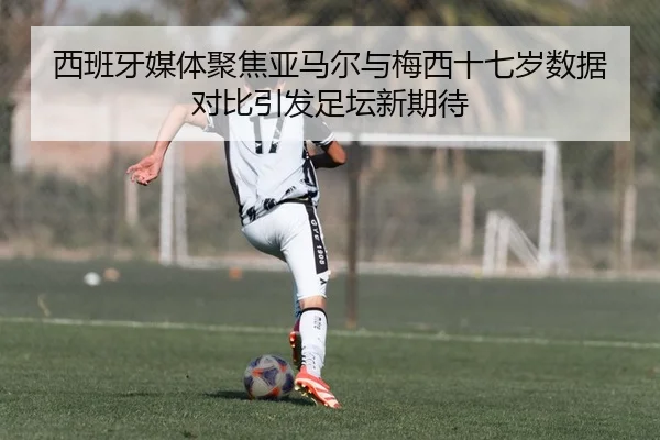 西班牙媒体聚焦亚马尔与梅西十七岁数据对比引发足坛新期待