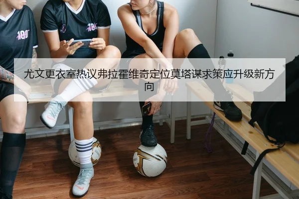 尤文更衣室热议弗拉霍维奇定位莫塔谋求策应升级新方向