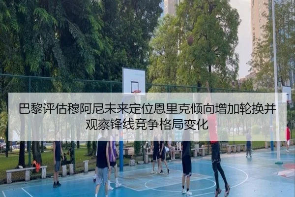 巴黎评估穆阿尼未来定位恩里克倾向增加轮换并观察锋线竞争格局变化